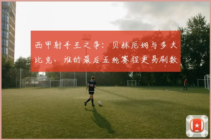 西甲射手王之争：贝林厄姆与多夫比克，谁的最后五轮赛程更易刷数据？