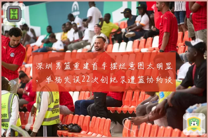 深圳男篮重建首季摆烂意图太明显,单场失误22次创纪录遭篮协约谈