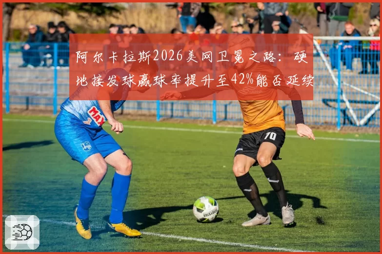 阿尔卡拉斯2026美网卫冕之路：硬地接发球赢球率提升至42%能否延续统治？