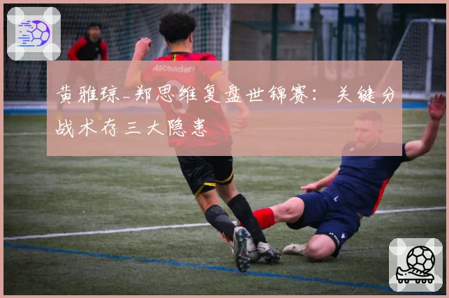 黄雅琼_郑思维复盘世锦赛：关键分战术存三大隐患