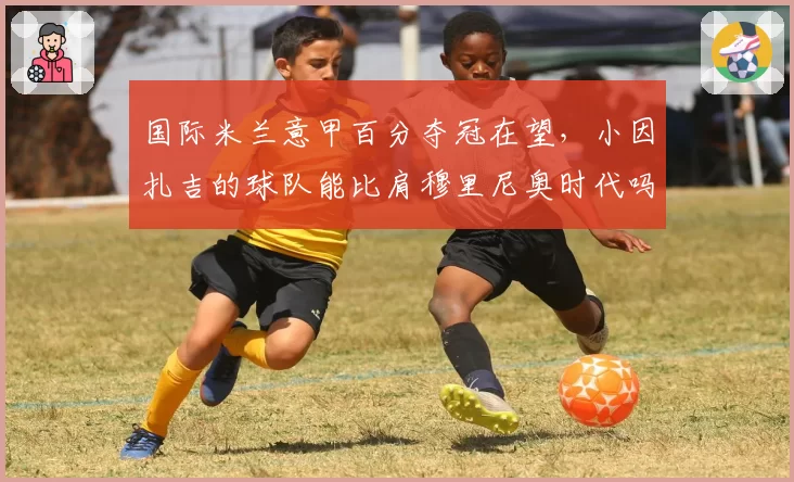 国际米兰意甲百分夺冠在望，小因扎吉的球队能比肩穆里尼奥时代吗？