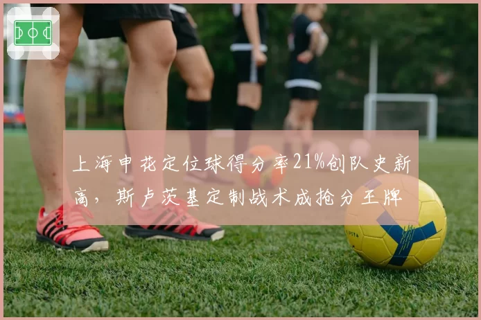 上海申花定位球得分率21%创队史新高，斯卢茨基定制战术成抢分王牌