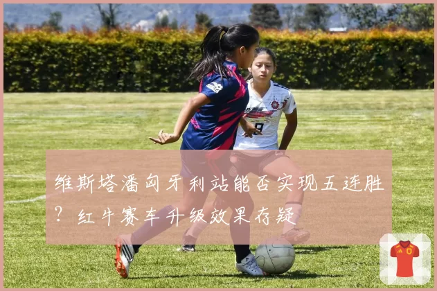 维斯塔潘匈牙利站能否实现五连胜？红牛赛车升级效果存疑