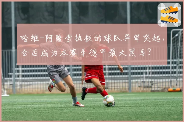 哈维-阿隆索执教的球队异军突起，会否成为本赛季德甲最大黑马？