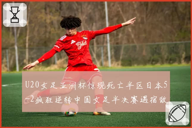 U20女足亚洲杯惊现死亡半区日本5-2疯狂逆转中国女足半决赛遇宿敌