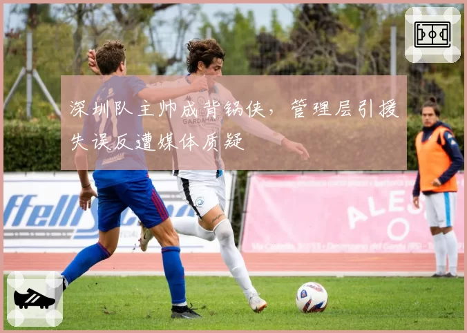 深圳队主帅成背锅侠,管理层引援失误反遭媒体质疑