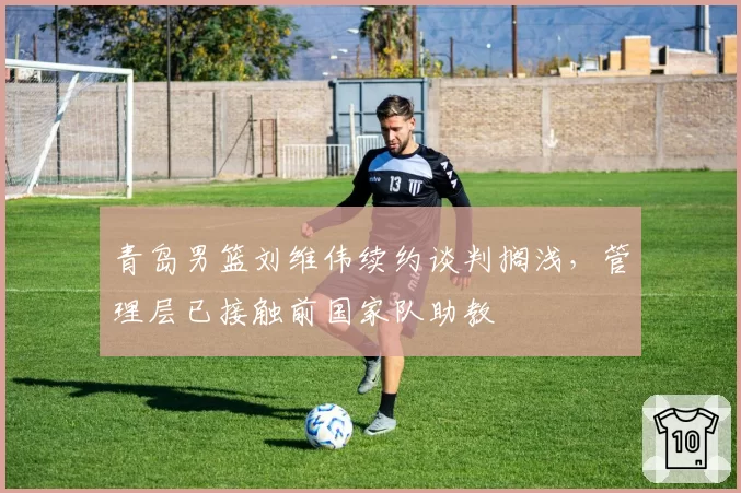 青岛男篮刘维伟续约谈判搁浅，管理层已接触前国家队助教