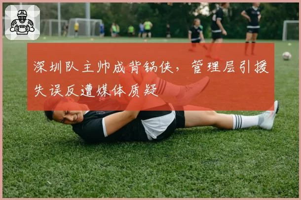 深圳队主帅成背锅侠,管理层引援失误反遭媒体质疑