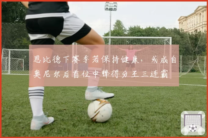 恩比德下赛季若保持健康，或成自奥尼尔后首位中锋得分王三连霸