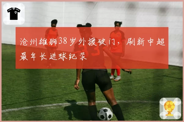 沧州雄狮38岁外援破门，刷新中超最年长进球纪录