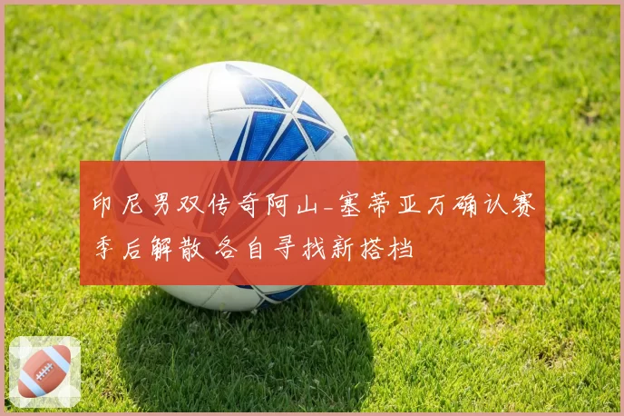 印尼男双传奇阿山_塞蒂亚万确认赛季后解散 各自寻找新搭档