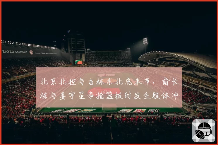 北京北控与吉林东北虎末节，俞长栋与姜宇星争抢篮板时发生肢体冲突双双被罚下