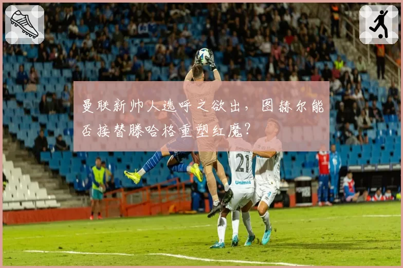 曼联新帅人选呼之欲出，图赫尔能否接替滕哈格重塑红魔？