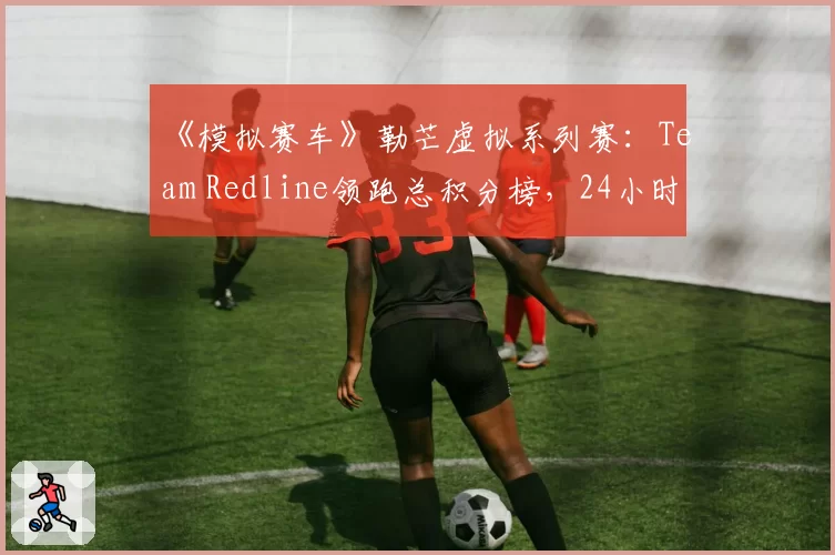 《模拟赛车》勒芒虚拟系列赛：Team Redline领跑总积分榜，24小时耐力赛成关键