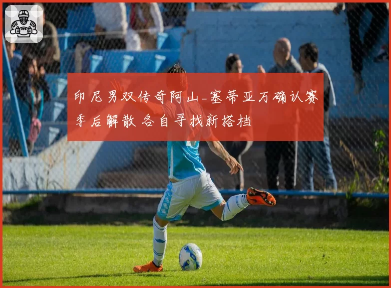 印尼男双传奇阿山_塞蒂亚万确认赛季后解散 各自寻找新搭档