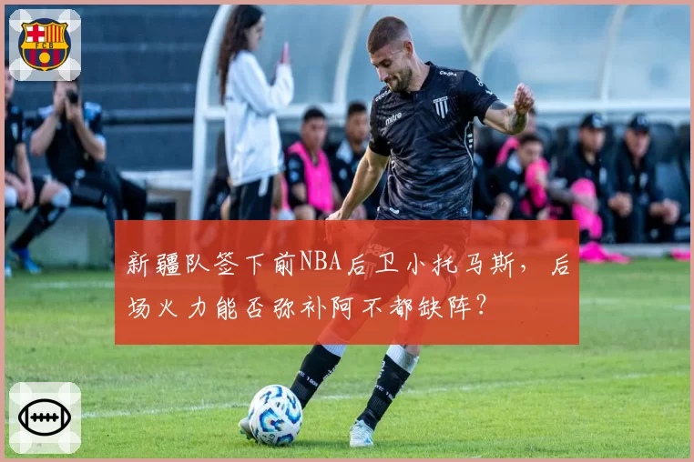 新疆队签下前NBA后卫小托马斯，后场火力能否弥补阿不都缺阵？