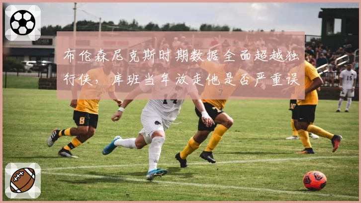 布伦森尼克斯时期数据全面超越独行侠，库班当年放走他是否严重误判？