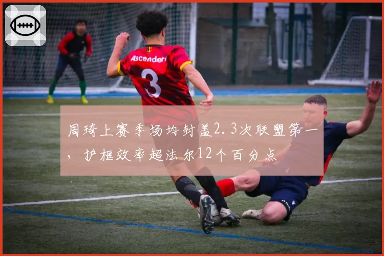 周琦上赛季场均封盖2.3次联盟第一,护框效率超法尔12个百分点