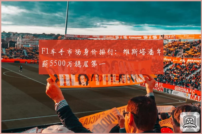 F1车手市场身价排行:维斯塔潘年薪5500万稳居第一
