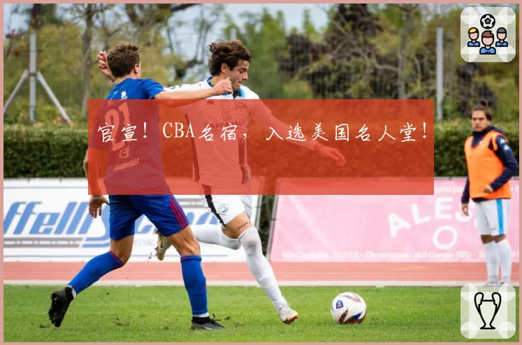 官宣！CBA名宿，入选美国名人堂！