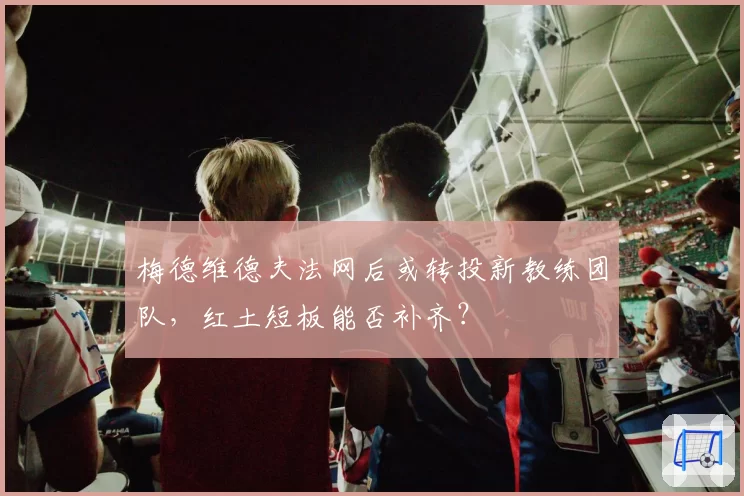 梅德维德夫法网后或转投新教练团队，红土短板能否补齐？