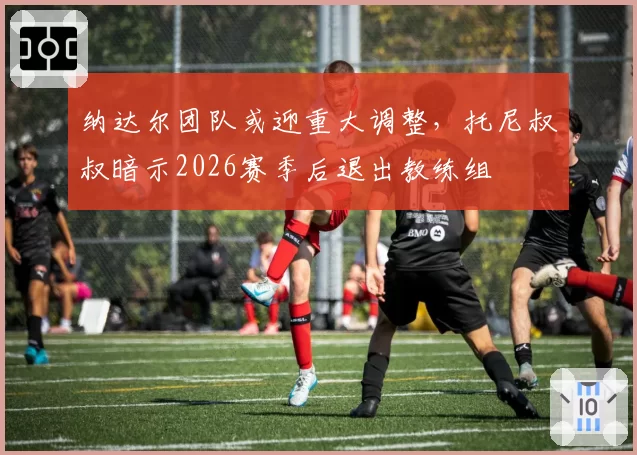 纳达尔团队或迎重大调整,托尼叔叔暗示2026赛季后退出教练组
