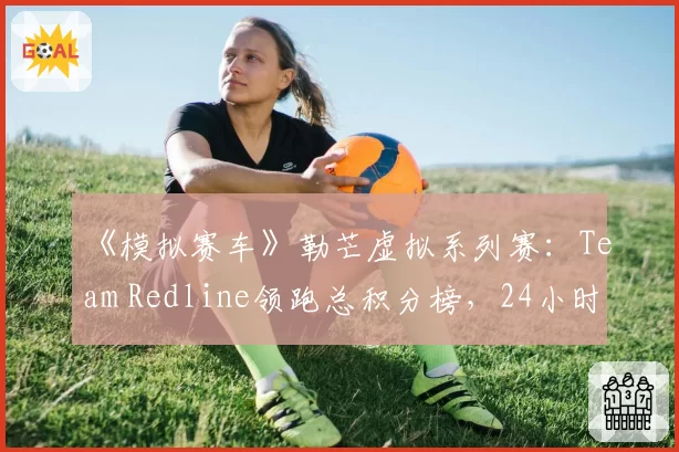《模拟赛车》勒芒虚拟系列赛：Team Redline领跑总积分榜，24小时耐力赛成关键