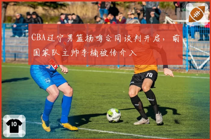 CBA辽宁男篮杨鸣合同谈判开启,前国家队主帅李楠被传介入