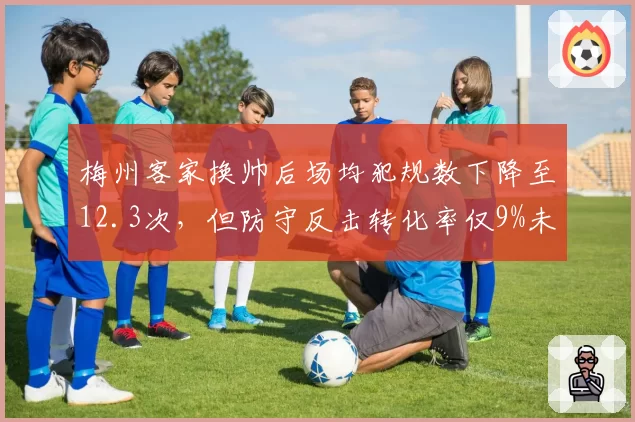 梅州客家换帅后场均犯规数下降至12.3次,但防守反击转化率仅9%未改观