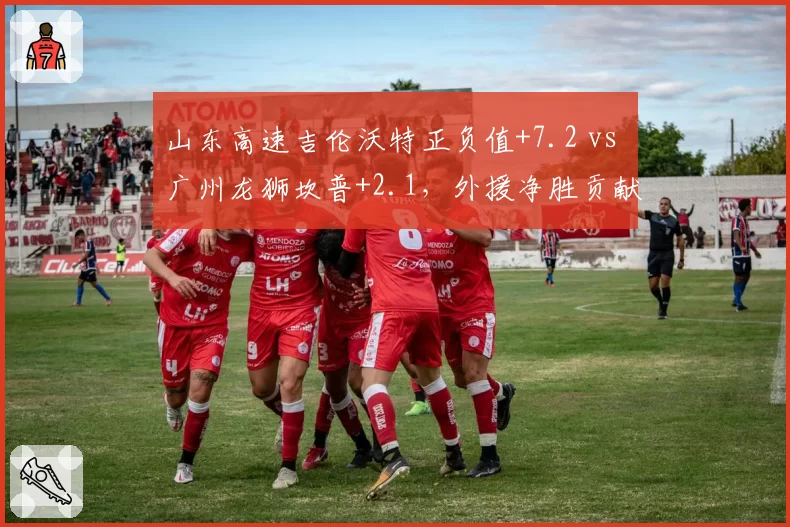 山东高速吉伦沃特正负值+7.2 vs 广州龙狮坎普+2.1，外援净胜贡献值分化加剧