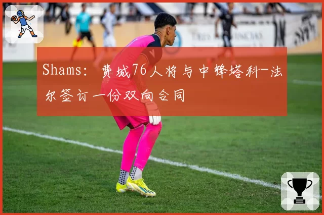 Shams:费城76人将与中锋塔科-法尔签订一份双向合同