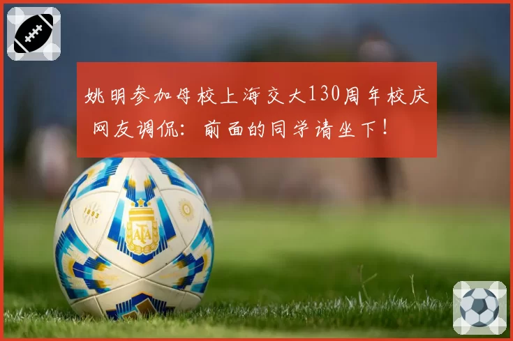 姚明参加母校上海交大130周年校庆 网友调侃：前面的同学请坐下！