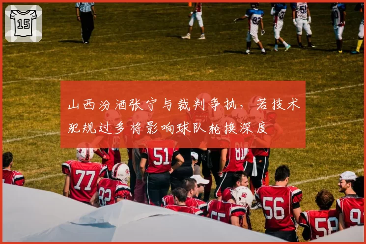 山西汾酒张宁与裁判争执，若技术犯规过多将影响球队轮换深度