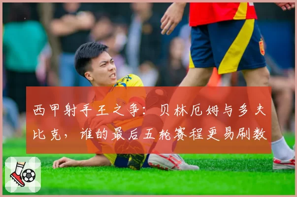 西甲射手王之争：贝林厄姆与多夫比克，谁的最后五轮赛程更易刷数据？