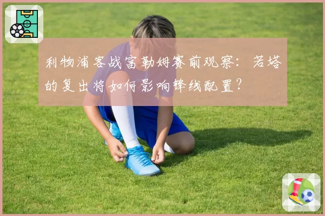 利物浦客战富勒姆赛前观察：若塔的复出将如何影响锋线配置？