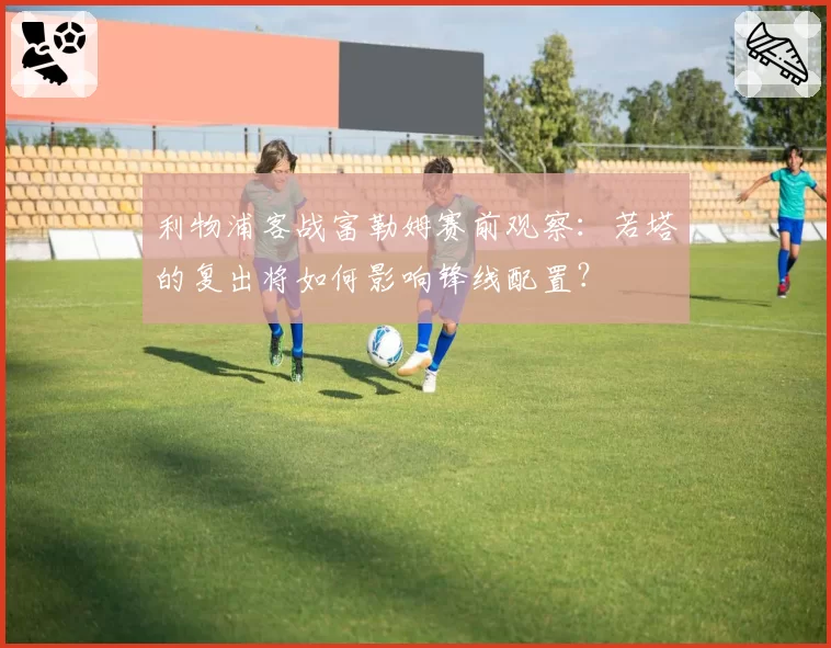 利物浦客战富勒姆赛前观察：若塔的复出将如何影响锋线配置？