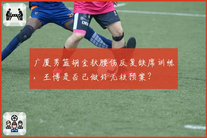 广厦男篮胡金秋腰伤反复缺席训练，王博是否已做好无核预案？