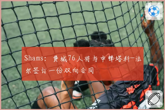 Shams:费城76人将与中锋塔科-法尔签订一份双向合同