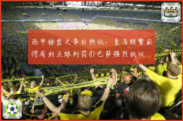 西甲榜首之争白热化，皇马频繁获得有利点球判罚引巴萨强烈抗议