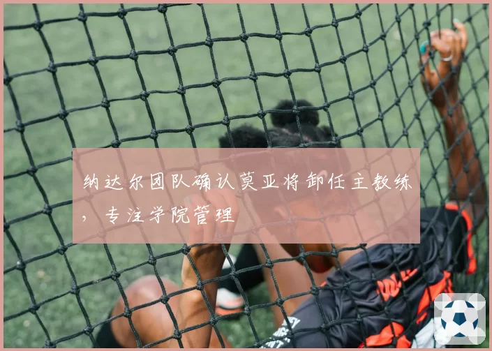 纳达尔团队确认莫亚将卸任主教练,专注学院管理