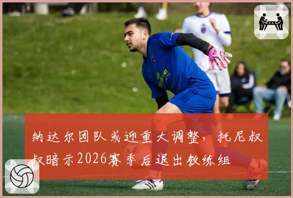纳达尔团队或迎重大调整,托尼叔叔暗示2026赛季后退出教练组