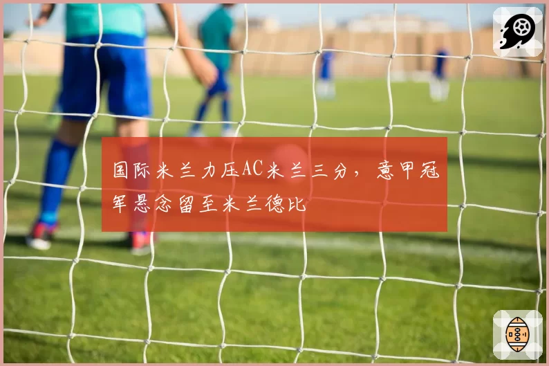国际米兰力压AC米兰三分，意甲冠军悬念留至米兰德比