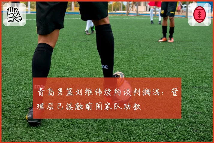 青岛男篮刘维伟续约谈判搁浅，管理层已接触前国家队助教