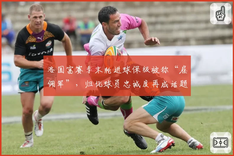 洛国富赛季末轮进球保级被称“雇佣军”，归化球员忠诚度再成话题