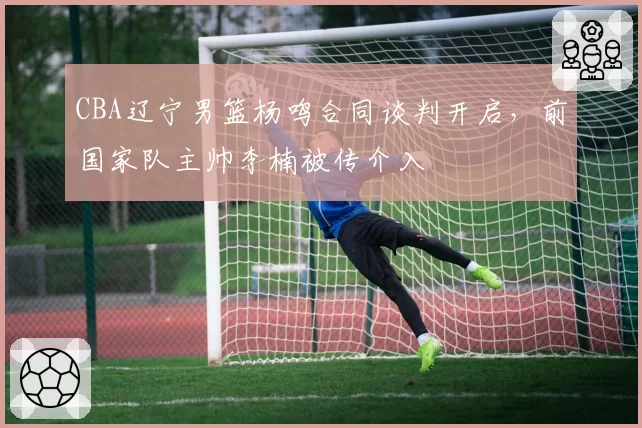 CBA辽宁男篮杨鸣合同谈判开启,前国家队主帅李楠被传介入